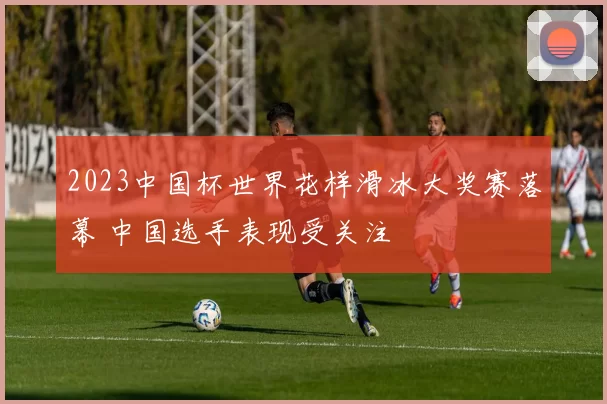 2023中国杯世界花样滑冰大奖赛落幕 中国选手表现受关注