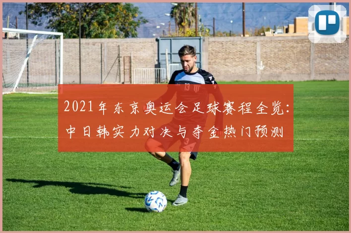 2021年东京奥运会足球赛程全览:中日韩实力对决与夺金热门预测