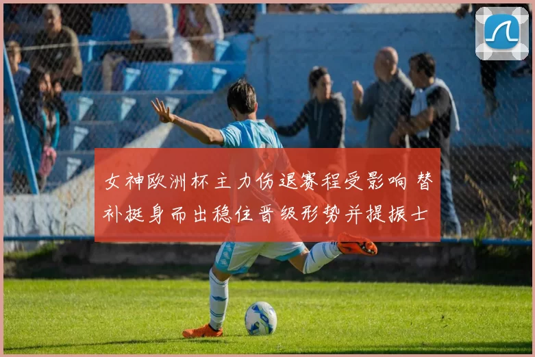 女神欧洲杯主力伤退赛程受影响 替补挺身而出稳住晋级形势并提振士气