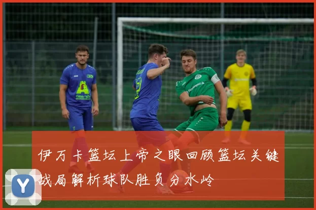 伊万卡篮坛上帝之眼回顾篮坛关键战局解析球队胜负分水岭