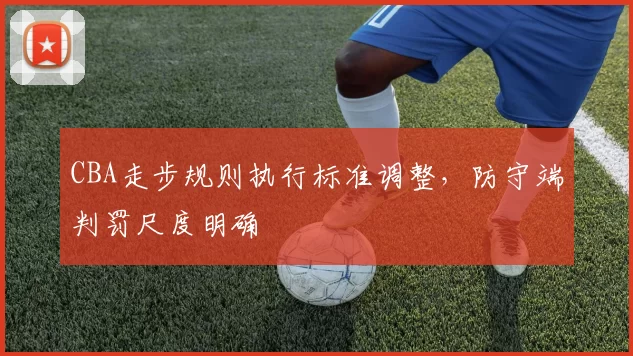 CBA走步规则执行标准调整，防守端判罚尺度明确