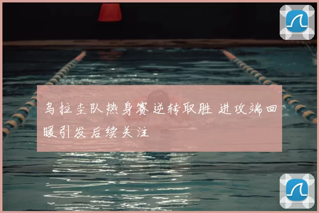 乌拉圭队热身赛逆转取胜 进攻端回暖引发后续关注