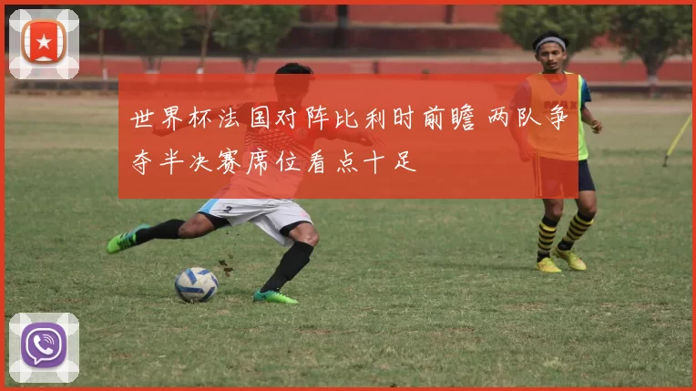 世界杯法国对阵比利时前瞻 两队争夺半决赛席位看点十足