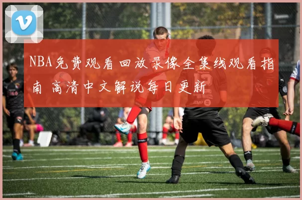 NBA免费观看回放录像全集线观看指南 高清中文解说每日更新