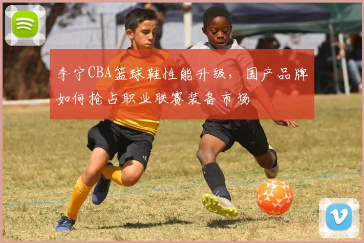 李宁CBA篮球鞋性能升级，国产品牌如何抢占职业联赛装备市场