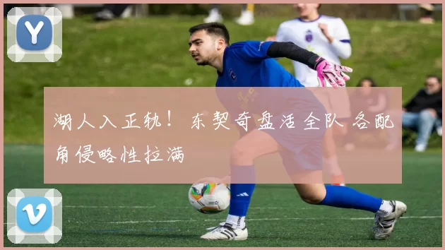 湖人入正轨！东契奇盘活全队 各配角侵略性拉满