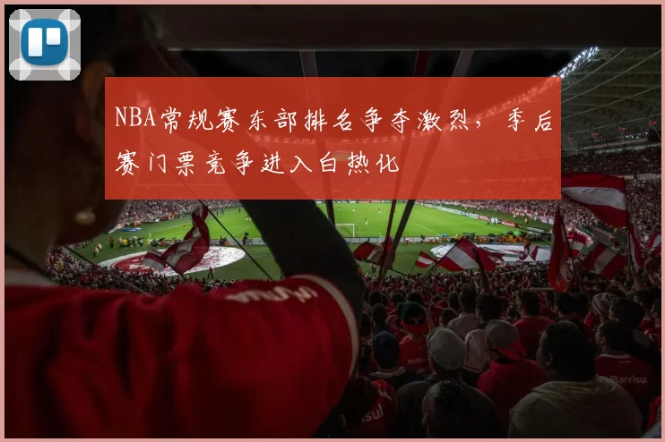 NBA常规赛东部排名争夺激烈，季后赛门票竞争进入白热化