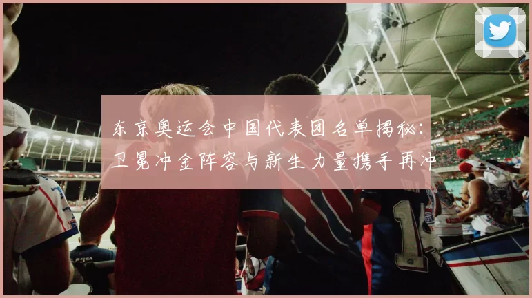 东京奥运会中国代表团名单揭秘：卫冕冲金阵容与新生力量携手再冲高峰