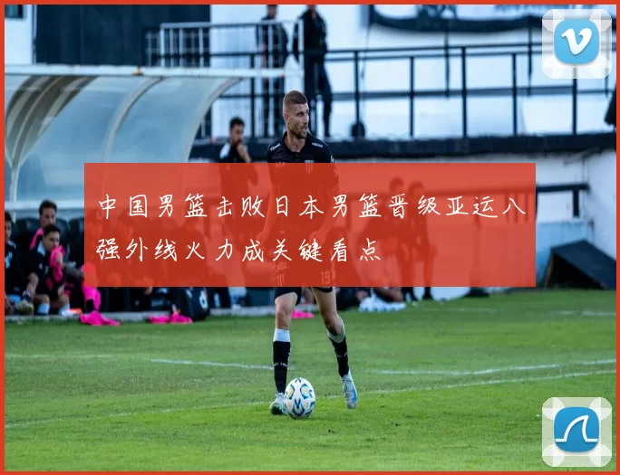 中国男篮击败日本男篮晋级亚运八强外线火力成关键看点