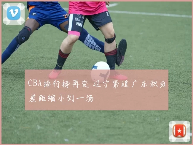 CBA排行榜再变 辽宁紧追广东积分差距缩小到一场