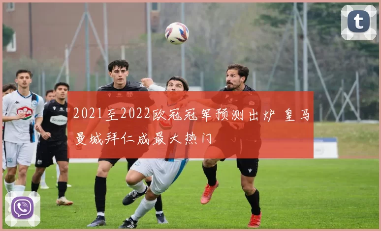 2021至2022欧冠冠军预测出炉 皇马曼城拜仁成最大热门