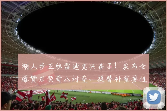 湖人步正轨雷迪克兴奋了!发布会爆赞东契奇八村垒,提替补重要性