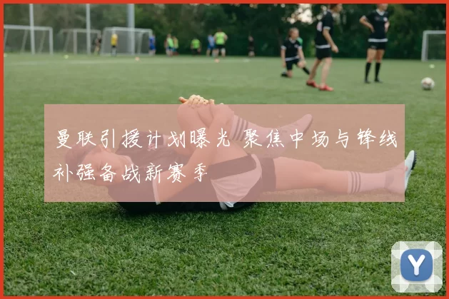 曼联引援计划曝光 聚焦中场与锋线补强备战新赛季