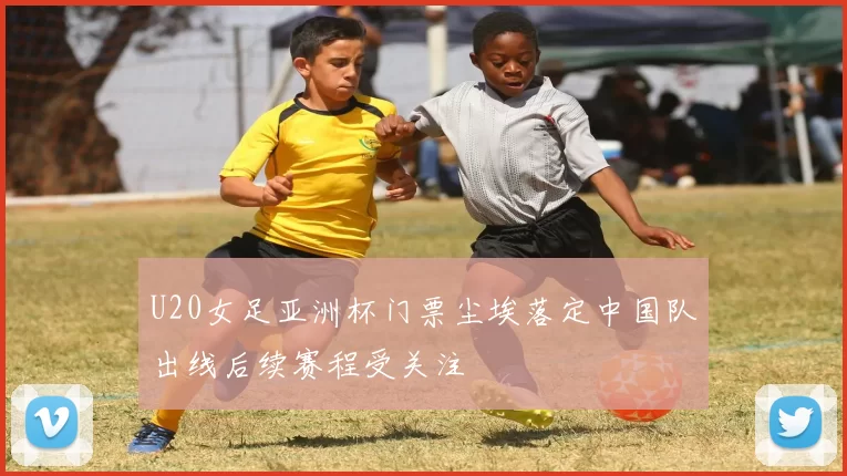 U20女足亚洲杯门票尘埃落定中国队出线后续赛程受关注