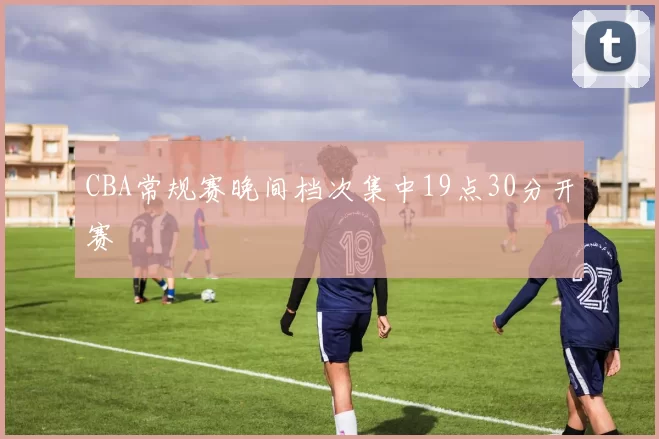 CBA常规赛晚间档次集中19点30分开赛