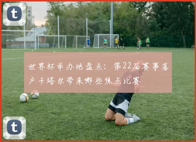 世界杯举办地盘点:第22届赛事落户卡塔尔带来哪些焦点比赛