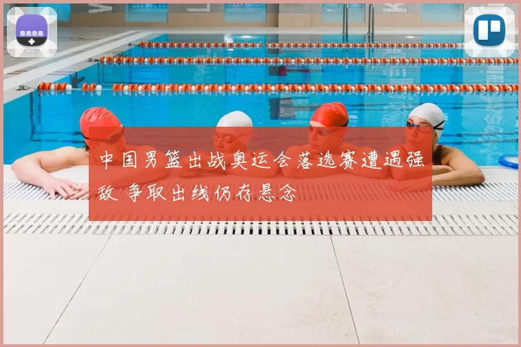 中国男篮出战奥运会落选赛遭遇强敌 争取出线仍存悬念