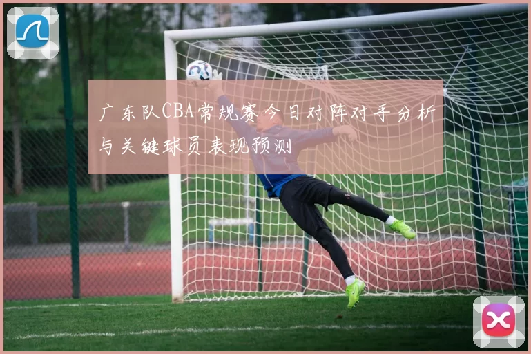 广东队CBA常规赛今日对阵对手分析与关键球员表现预测