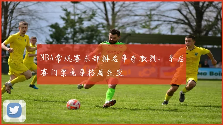 NBA常规赛东部排名争夺激烈，季后赛门票竞争格局生变