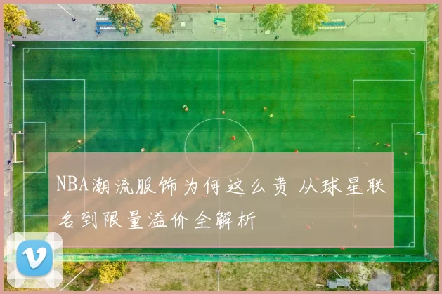 NBA潮流服饰为何这么贵 从球星联名到限量溢价全解析