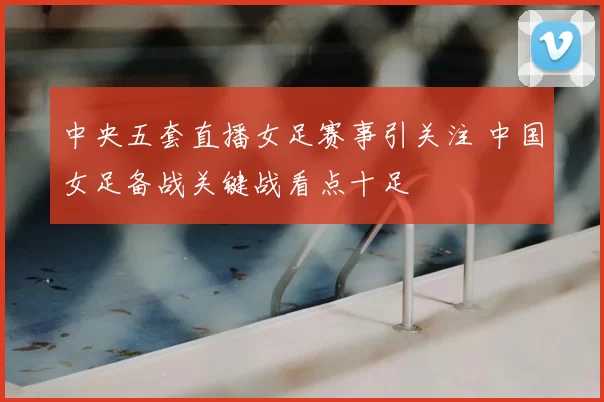 中央五套直播女足赛事引关注 中国女足备战关键战看点十足