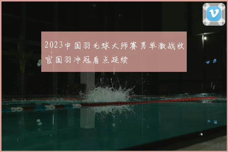 2023中国羽毛球大师赛男单激战收官国羽冲冠看点延续