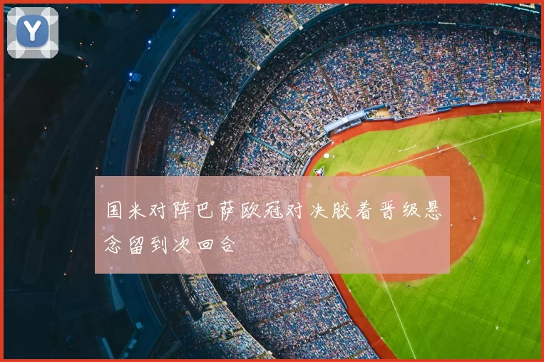 国米对阵巴萨欧冠对决胶着晋级悬念留到次回合