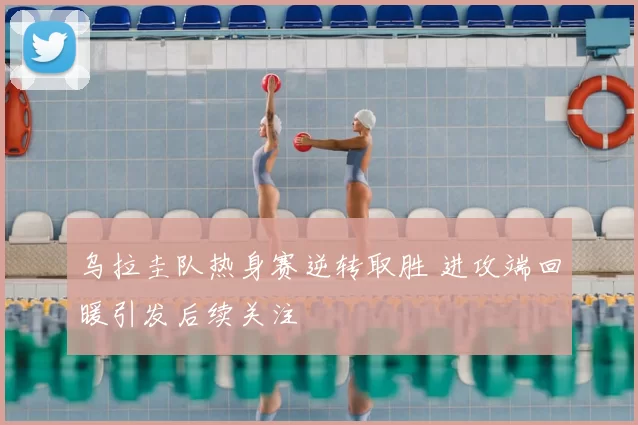 乌拉圭队热身赛逆转取胜 进攻端回暖引发后续关注