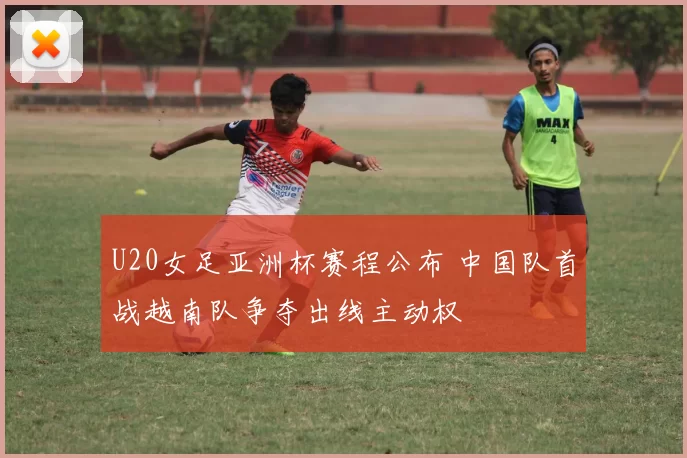 U20女足亚洲杯赛程公布 中国队首战越南队争夺出线主动权