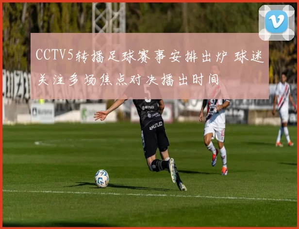 CCTV5转播足球赛事安排出炉 球迷关注多场焦点对决播出时间