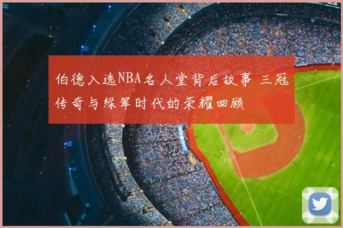 伯德入选NBA名人堂背后故事 三冠传奇与绿军时代的荣耀回顾