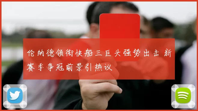 伦纳德领衔快船三巨头强势出击 新赛季争冠前景引热议