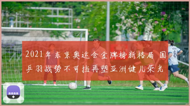 2021年东京奥运会金牌榜新格局 国乒羽战势不可挡再塑亚洲健儿荣光