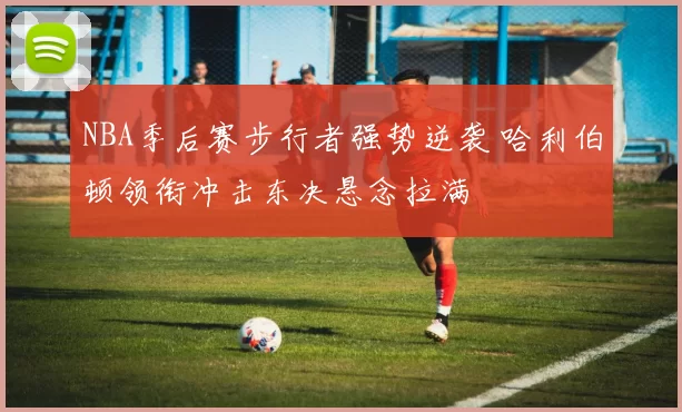 NBA季后赛步行者强势逆袭 哈利伯顿领衔冲击东决悬念拉满