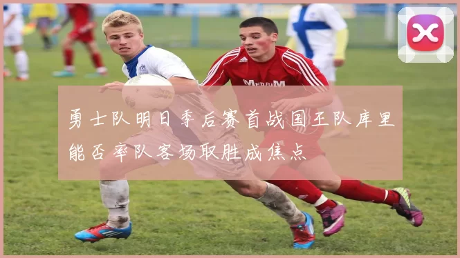 勇士队明日季后赛首战国王队库里能否率队客场取胜成焦点