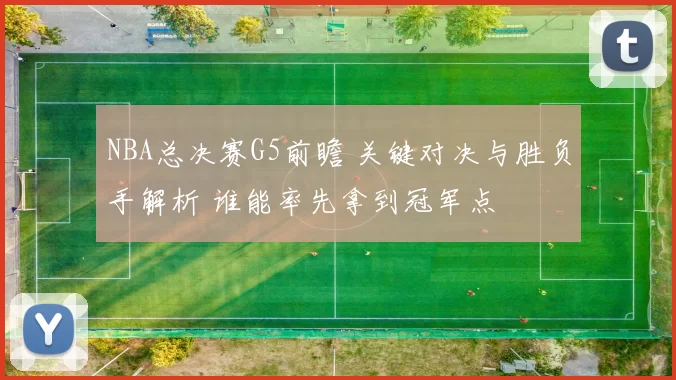 NBA总决赛G5前瞻 关键对决与胜负手解析 谁能率先拿到冠军点
