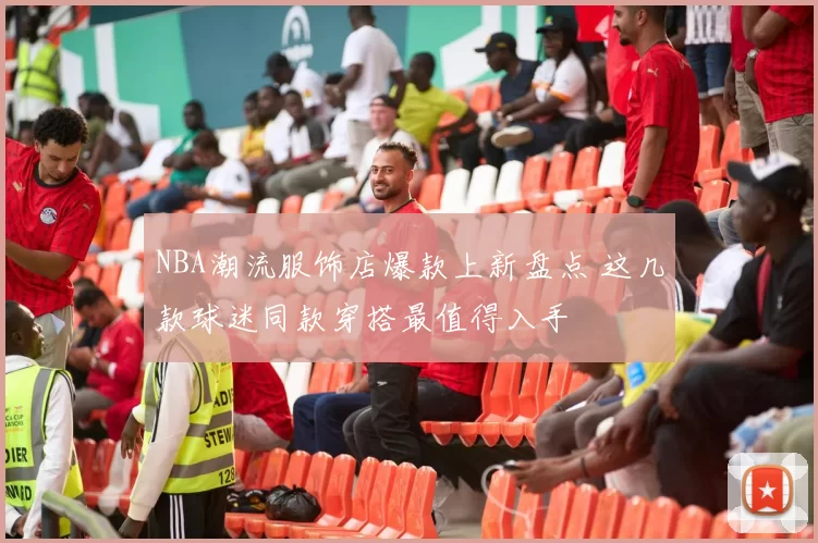 NBA潮流服饰店爆款上新盘点 这几款球迷同款穿搭最值得入手