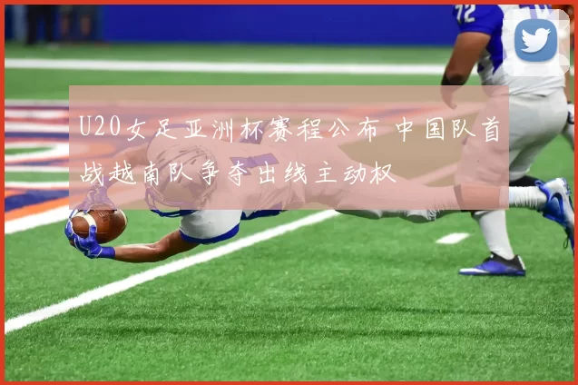 U20女足亚洲杯赛程公布 中国队首战越南队争夺出线主动权