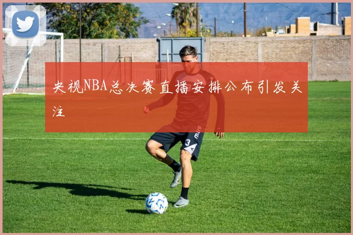 央视NBA总决赛直播安排公布引发关注