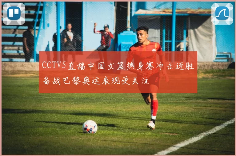 CCTV5直播中国女篮热身赛冲击连胜备战巴黎奥运表现受关注