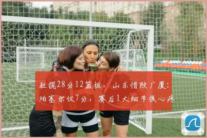 狂揽28分12篮板，山东惜败广厦：珀塞尔仅7分，赛后1大细节很心疼