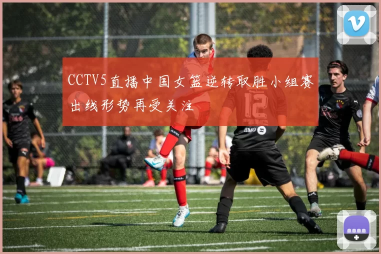 CCTV5直播中国女篮逆转取胜小组赛出线形势再受关注