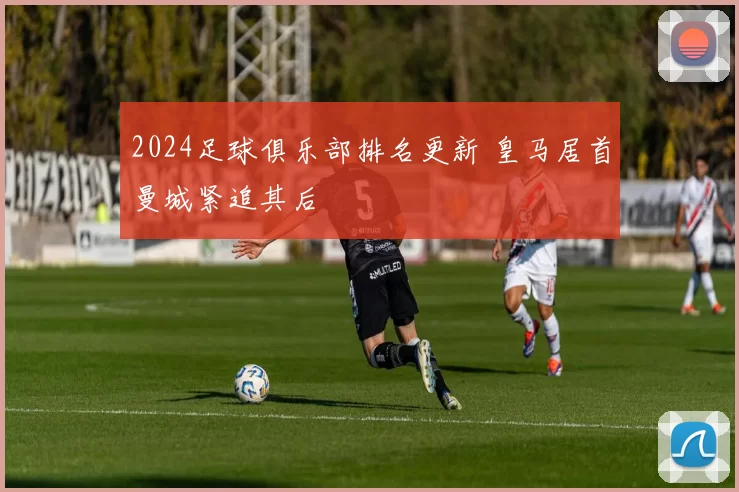 2024足球俱乐部排名更新 皇马居首曼城紧追其后