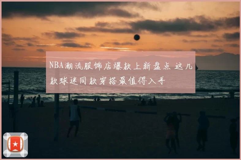 NBA潮流服饰店爆款上新盘点 这几款球迷同款穿搭最值得入手