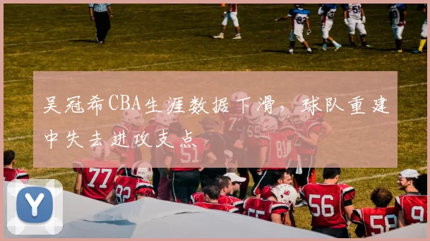 吴冠希CBA生涯数据下滑，球队重建中失去进攻支点