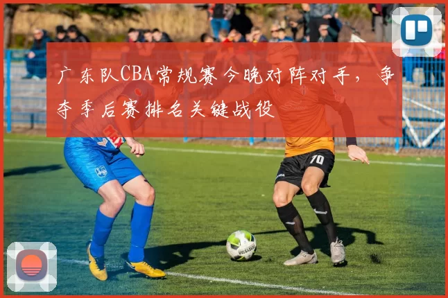 广东队CBA常规赛今晚对阵对手，争夺季后赛排名关键战役