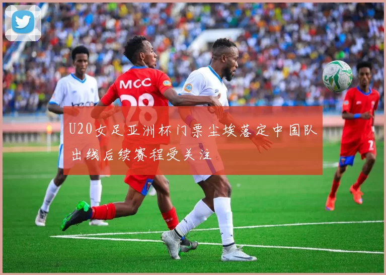 U20女足亚洲杯门票尘埃落定中国队出线后续赛程受关注