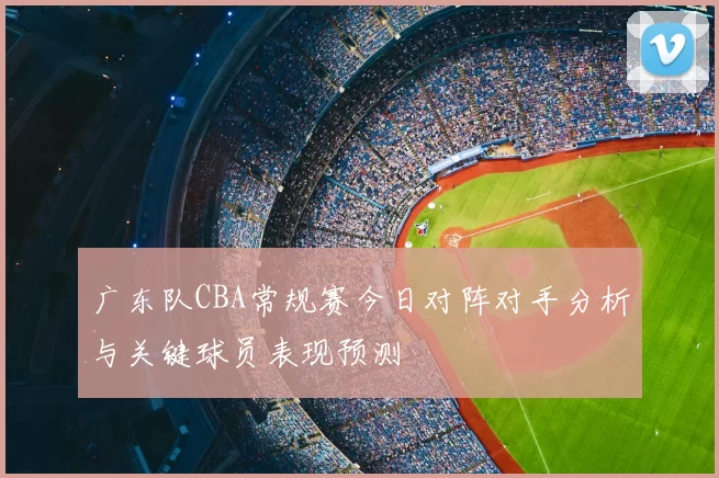 广东队CBA常规赛今日对阵对手分析与关键球员表现预测