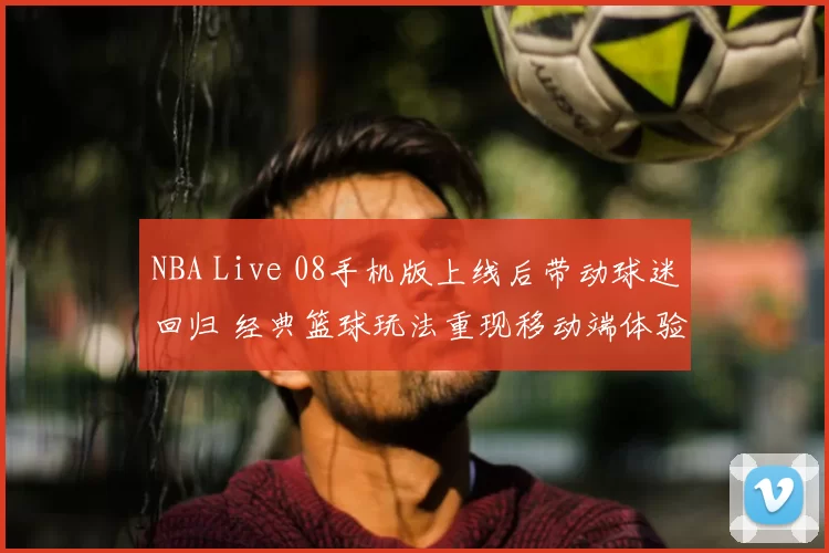 NBA Live 08手机版上线后带动球迷回归 经典篮球玩法重现移动端体验升级