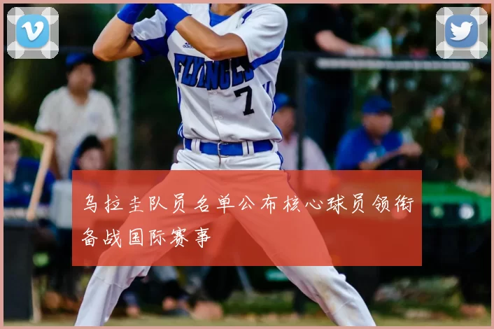乌拉圭队员名单公布核心球员领衔备战国际赛事